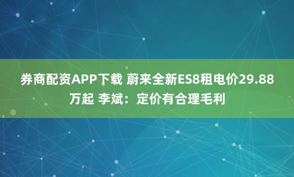 券商配资APP下载 蔚来全新ES8租电价29.88万起 李斌：定价有合理毛利