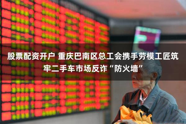 股票配资开户 重庆巴南区总工会携手劳模工匠筑牢二手车市场反诈“防火墙”