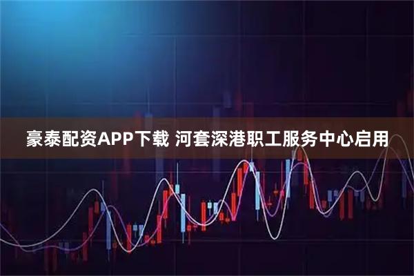 豪泰配资APP下载 河套深港职工服务中心启用