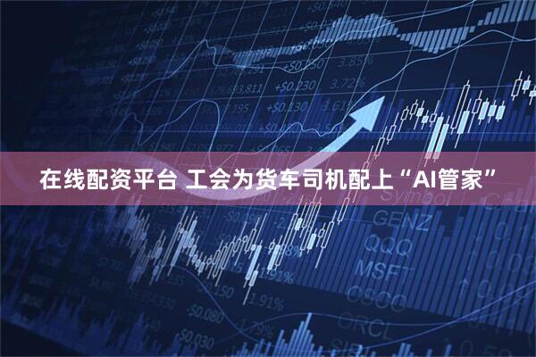 在线配资平台 工会为货车司机配上“AI管家”