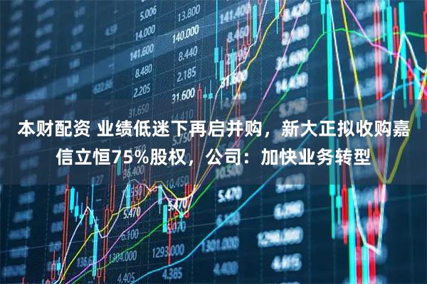 本财配资 业绩低迷下再启并购，新大正拟收购嘉信立恒75%股权，公司：加快业务转型