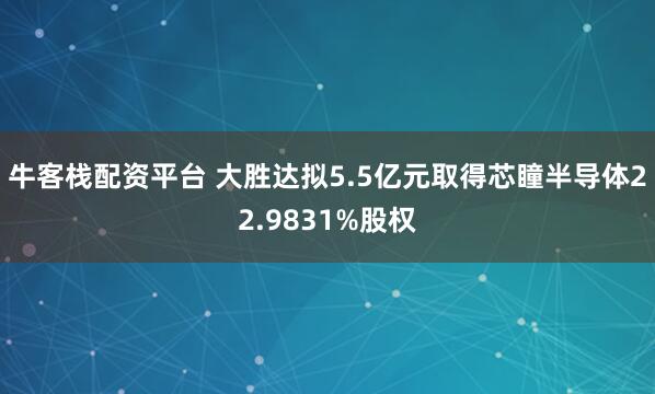 牛客栈配资平台 大胜达拟5.5亿元取得芯瞳半导体22.9831%股权