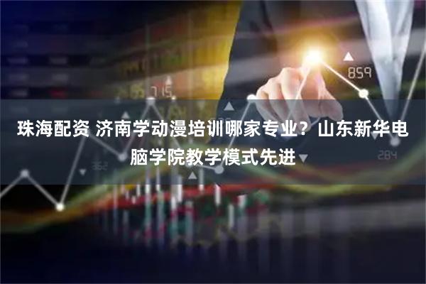 珠海配资 济南学动漫培训哪家专业?山东新华电脑学院教学模式先进