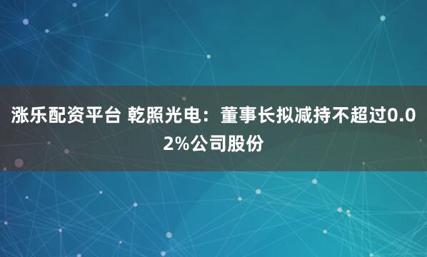 涨乐配资平台 乾照光电：董事长拟减持不超过0.02%公司股份
