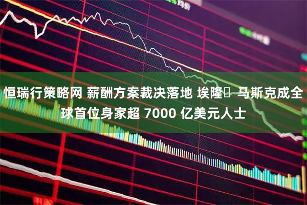 恒瑞行策略网 薪酬方案裁决落地 埃隆・马斯克成全球首位身家超 7000 亿美元人士