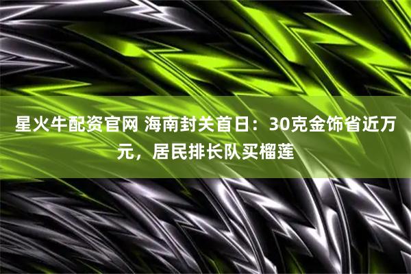 星火牛配资官网 海南封关首日：30克金饰省近万元，居民排长队买榴莲