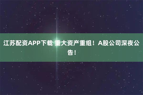 江苏配资APP下载 重大资产重组!A股公司深夜公告!