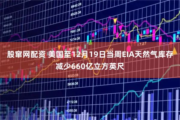 股窜网配资 美国至12月19日当周EIA天然气库存减少660亿立方英尺