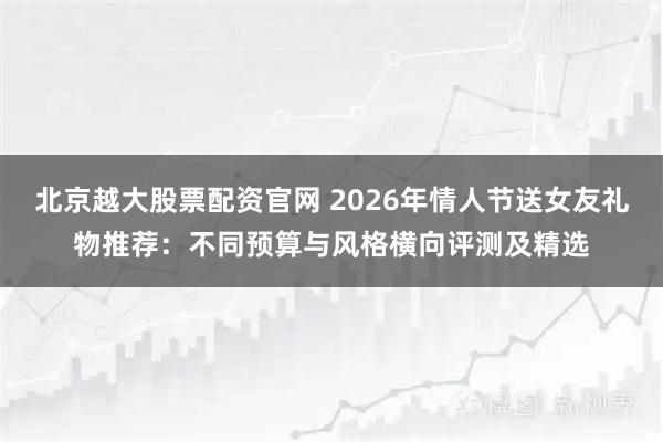 北京越大股票配资官网 2026年情人节送女友礼物推荐：不同预算与风格横向评测及精选