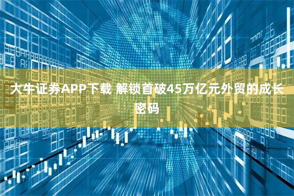 大牛证券APP下载 解锁首破45万亿元外贸的成长密码