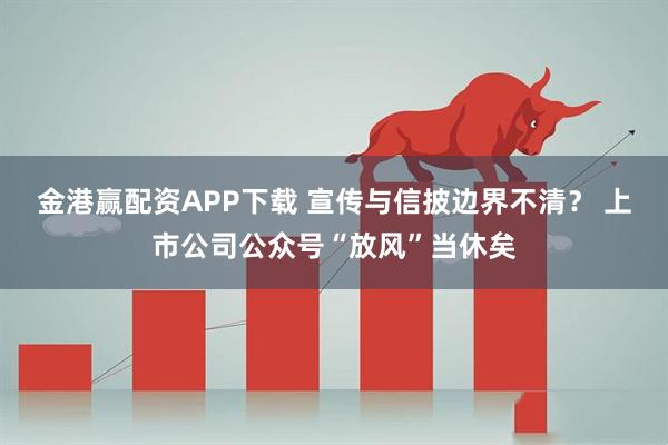 金港赢配资APP下载 宣传与信披边界不清？ 上市公司公众号“放风”当休矣