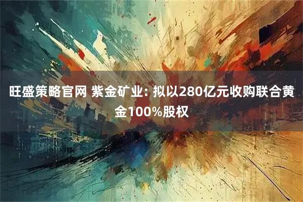 旺盛策略官网 紫金矿业: 拟以280亿元收购联合黄金100%股权