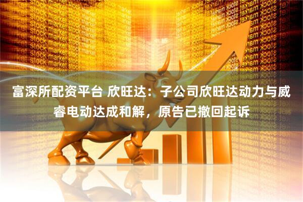富深所配资平台 欣旺达：子公司欣旺达动力与威睿电动达成和解，原告已撤回起诉