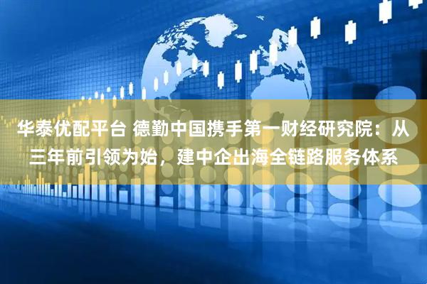 华泰优配平台 德勤中国携手第一财经研究院：从三年前引领为始，建中企出海全链路服务体系