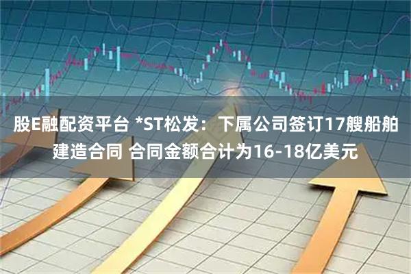 股E融配资平台 *ST松发：下属公司签订17艘船舶建造合同 合同金额合计为16-18亿美元