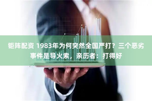 钜阵配资 1983年为何突然全国严打？三个恶劣事件是导火索，亲历者：打得好