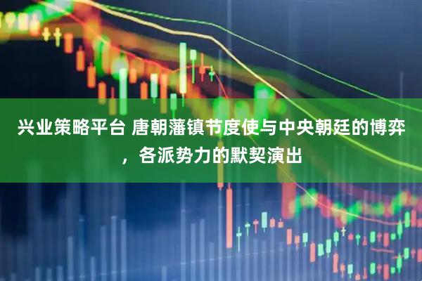兴业策略平台 唐朝藩镇节度使与中央朝廷的博弈，各派势力的默契演出