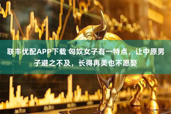 联丰优配APP下载 匈奴女子有一特点，让中原男子避之不及，长得再美也不愿娶