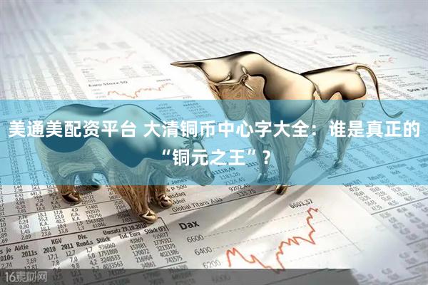 美通美配资平台 大清铜币中心字大全:谁是真正的“铜元之王”?