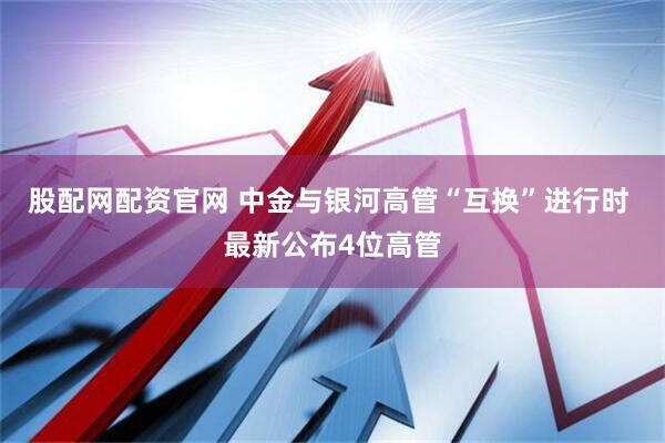 股配网配资官网 中金与银河高管“互换”进行时 最新公布4位高管