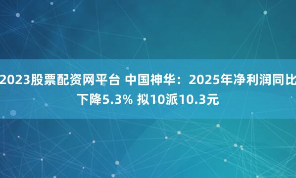 2023股票配资网平台 中国神华：2025年净利润同比下降5.3% 拟10派10.3元
