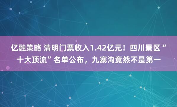 亿融策略 清明门票收入1.42亿元！四川景区“十大顶流”名单公布，九寨沟竟然不是第一