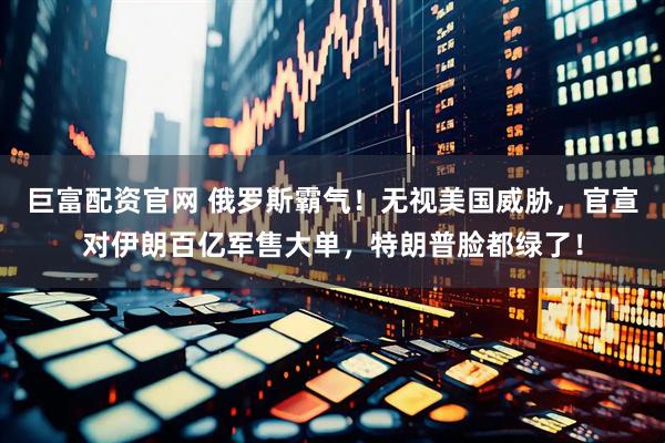 巨富配资官网 俄罗斯霸气!无视美国威胁,官宣对伊朗百亿军售大单,特朗普脸都绿了!