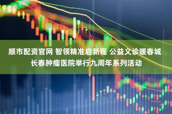 顺市配资官网 智领精准启新程 公益义诊暖春城 长春肿瘤医院举行九周年系列活动